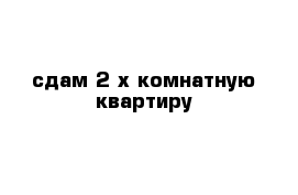 сдам 2 х комнатную квартиру 